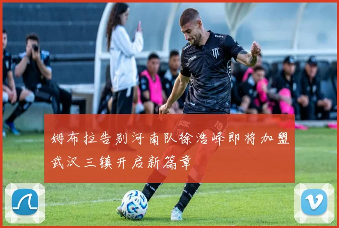 姆布拉告别河南队徐浩峰即将加盟武汉三镇开启新篇章