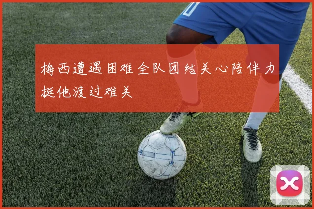 梅西遭遇困难全队团结关心陪伴力挺他渡过难关