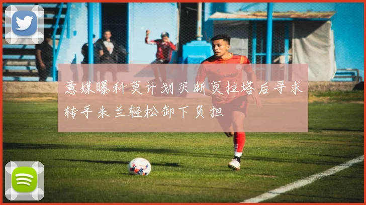 意媒曝科莫计划买断莫拉塔后寻求转手米兰轻松卸下负担