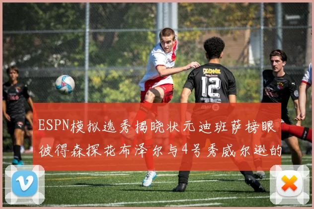 ESPN模拟选秀揭晓状元迪班萨榜眼彼得森探花布泽尔与4号秀威尔逊的精彩表现
