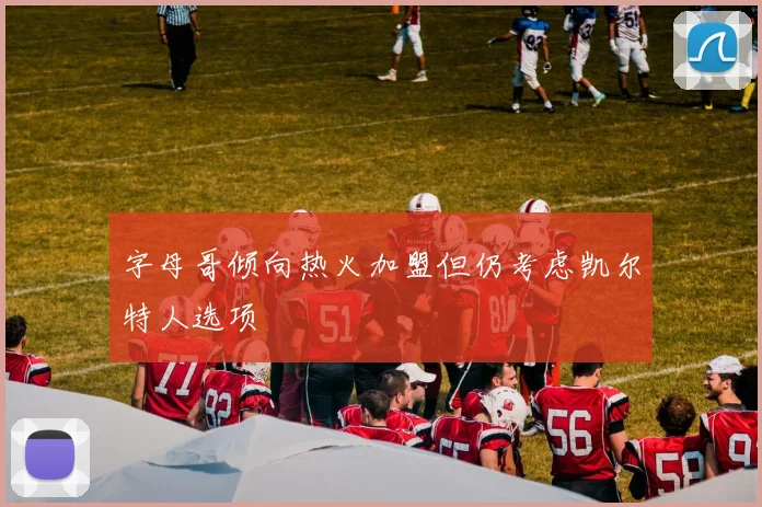 字母哥倾向热火加盟但仍考虑凯尔特人选项