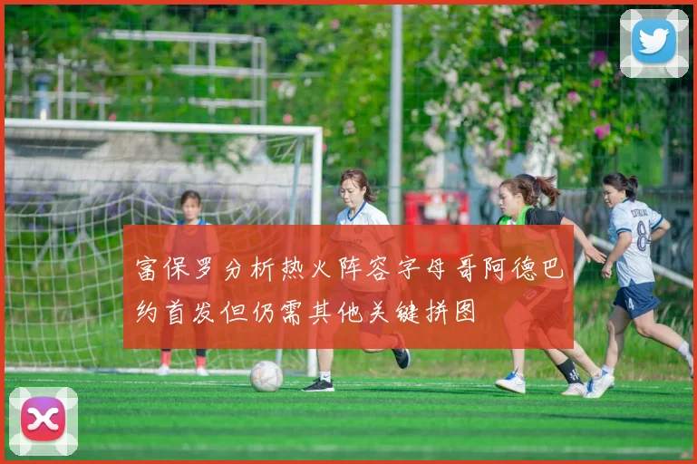 富保罗分析热火阵容字母哥阿德巴约首发但仍需其他关键拼图