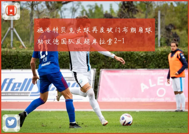 施洛特贝克头球再度破门布朗角球助攻德国队反超库拉索2-1