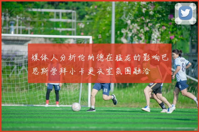 媒体人分析伦纳德在猛龙的影响巴恩斯崇拜小卡更衣室氛围融洽