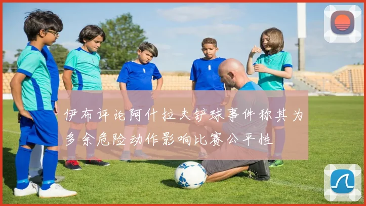 伊布评论阿什拉夫铲球事件称其为多余危险动作影响比赛公平性